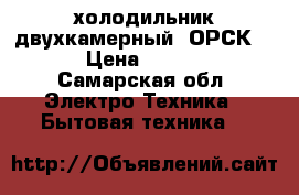  холодильник двухкамерный  ОРСК-12 › Цена ­ 4 500 - Самарская обл. Электро-Техника » Бытовая техника   